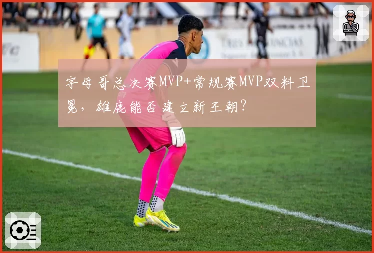字母哥总决赛MVP+常规赛MVP双料卫冕，雄鹿能否建立新王朝？