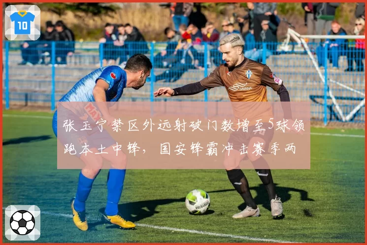 张玉宁禁区外远射破门数增至5球领跑本土中锋，国安锋霸冲击赛季两双数据近在咫尺