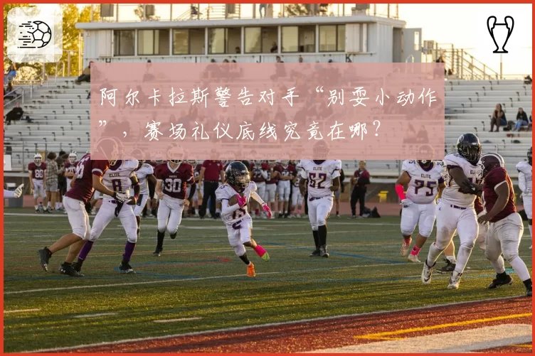 阿尔卡拉斯警告对手“别耍小动作”，赛场礼仪底线究竟在哪？