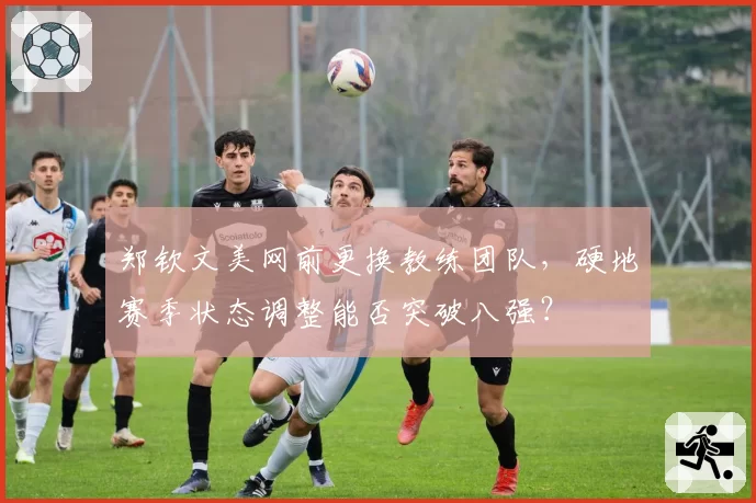 郑钦文美网前更换教练团队，硬地赛季状态调整能否突破八强？
