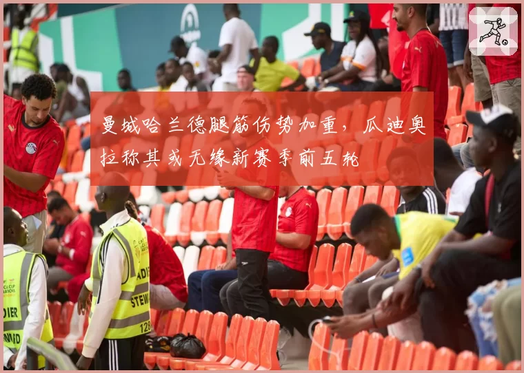 曼城哈兰德腿筋伤势加重,瓜迪奥拉称其或无缘新赛季前五轮