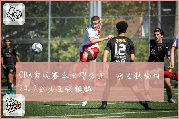 CBA常规赛本土得分王:胡金秋场均24.7分力压张镇麟