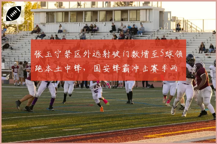 张玉宁禁区外远射破门数增至5球领跑本土中锋，国安锋霸冲击赛季两双数据近在咫尺