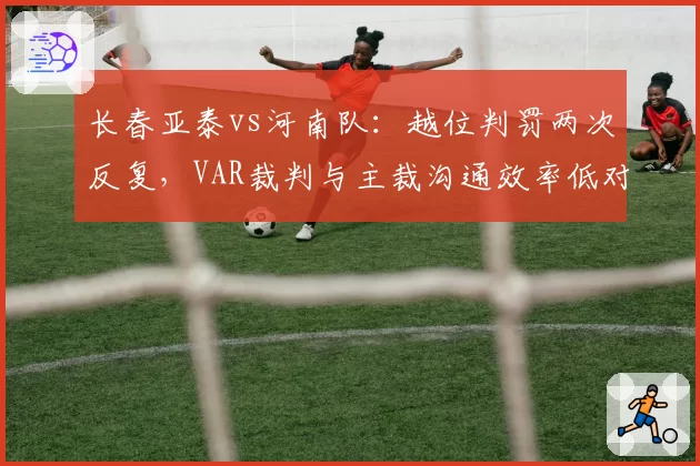 长春亚泰vs河南队：越位判罚两次反复，VAR裁判与主裁沟通效率低对比此前精准案例