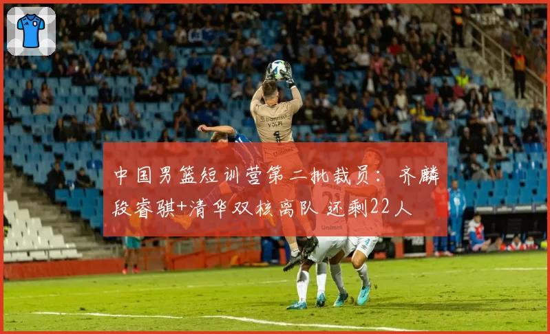 中国男篮短训营第二批裁员:齐麟段睿骐+清华双核离队 还剩22人