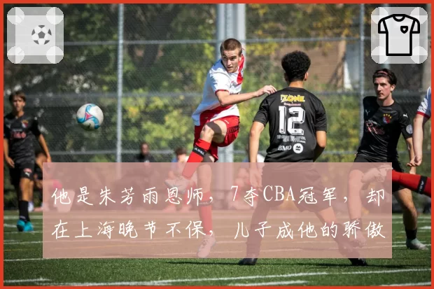 他是朱芳雨恩师，7夺CBA冠军，却在上海晚节不保，儿子成他的骄傲