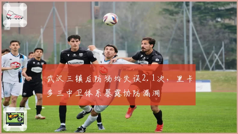 武汉三镇后防场均失误2.1次，里卡多三中卫体系暴露协防漏洞