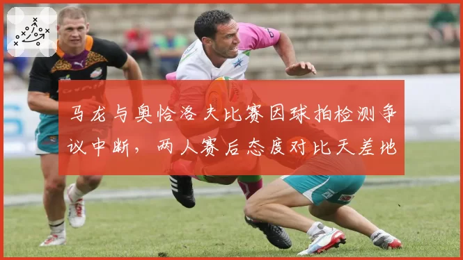 马龙与奥恰洛夫比赛因球拍检测争议中断，两人赛后态度对比天差地别