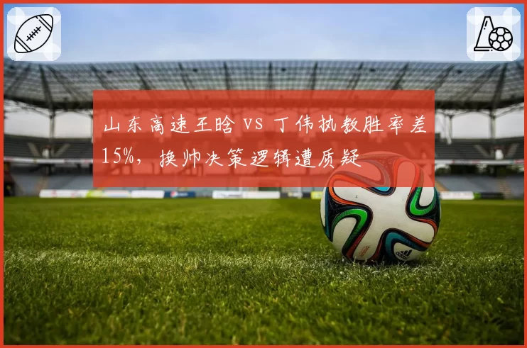 山东高速王晗 vs 丁伟执教胜率差15%，换帅决策逻辑遭质疑