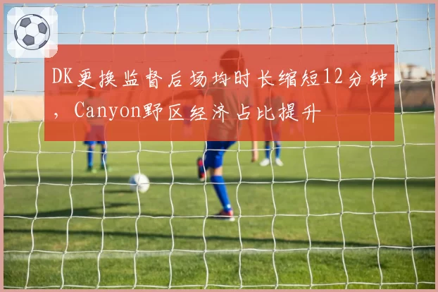 DK更换监督后场均时长缩短12分钟，Canyon野区经济占比提升