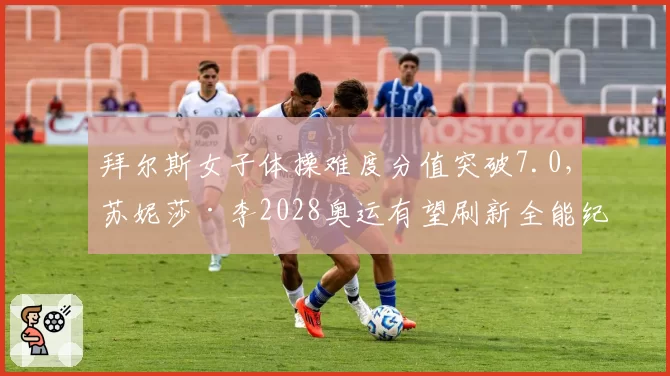 拜尔斯女子体操难度分值突破7.0，苏妮莎·李2028奥运有望刷新全能纪录？