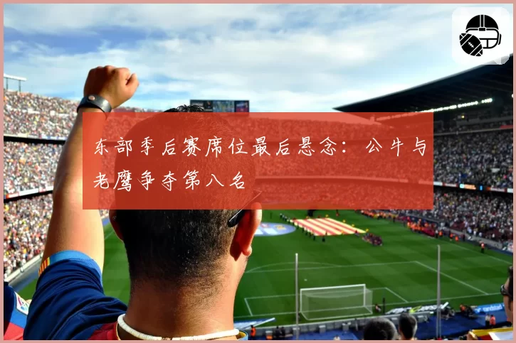 东部季后赛席位最后悬念：公牛与老鹰争夺第八名