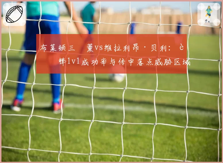 布莱顿三笘薰vs维拉利昂·贝利:边锋1v1成功率与传中落点威胁区域分布对比