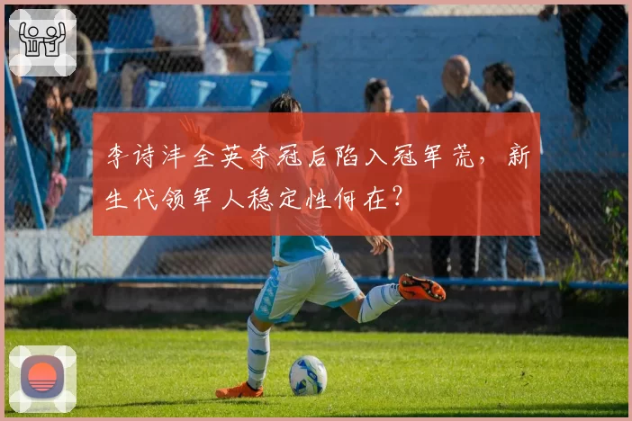 李诗沣全英夺冠后陷入冠军荒,新生代领军人稳定性何在?