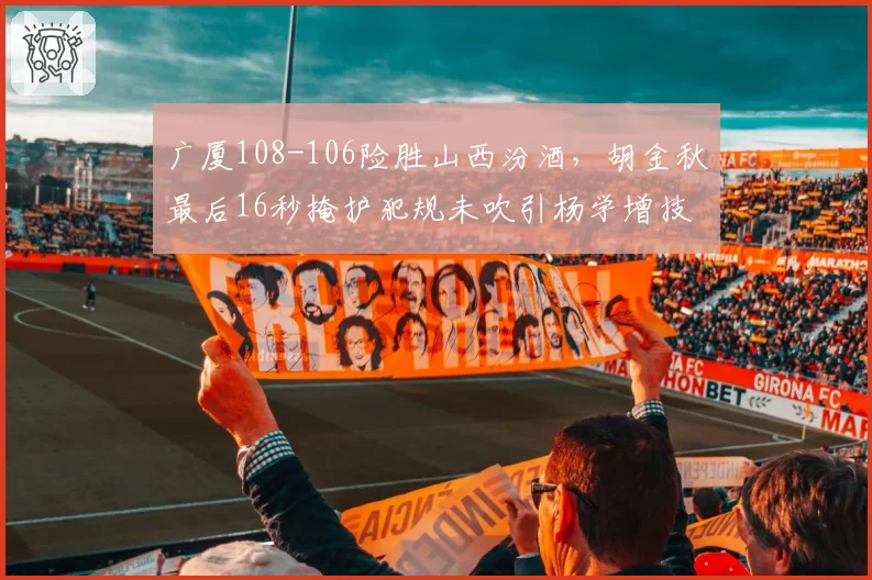 广厦108-106险胜山西汾酒，胡金秋最后16秒掩护犯规未吹引杨学增技术犯规抗议__br_