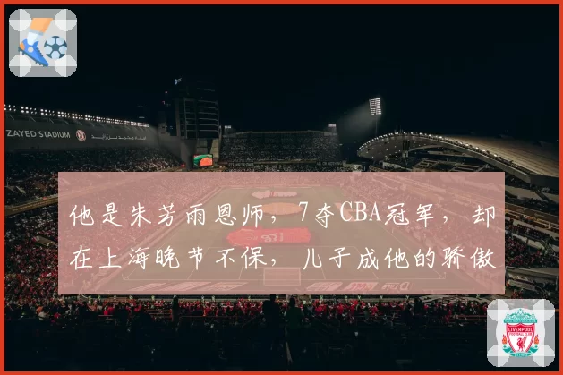 他是朱芳雨恩师，7夺CBA冠军，却在上海晚节不保，儿子成他的骄傲