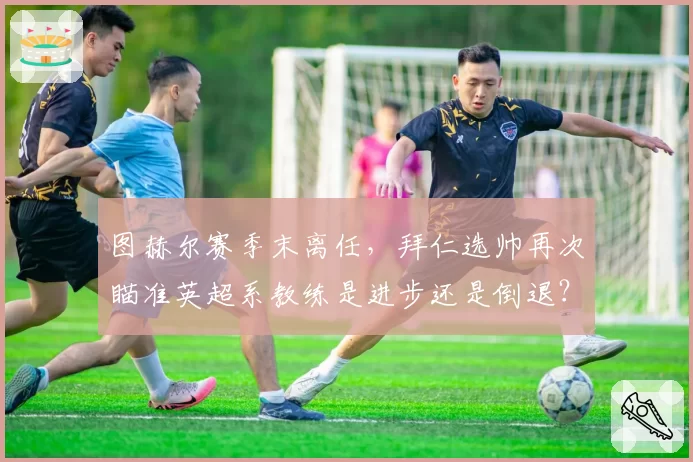 图赫尔赛季末离任，拜仁选帅再次瞄准英超系教练是进步还是倒退？