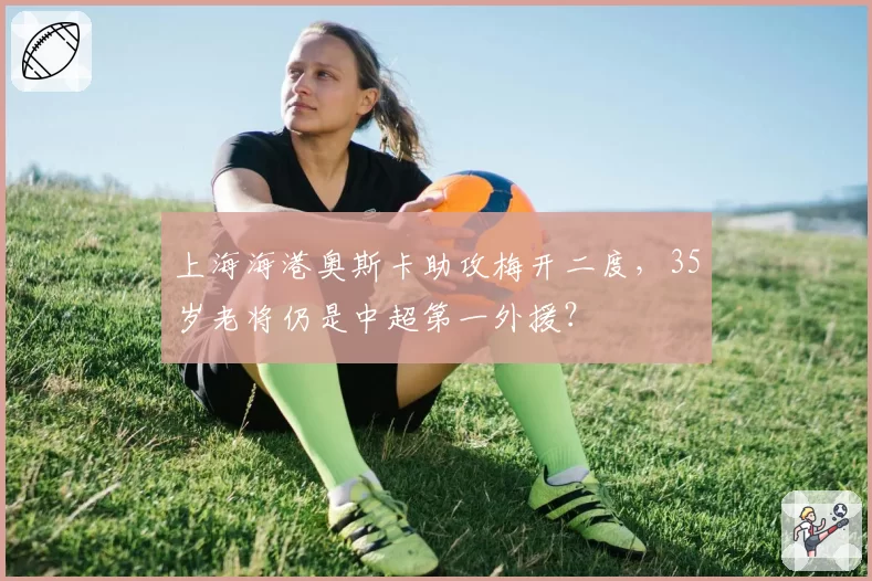 上海海港奥斯卡助攻梅开二度，35岁老将仍是中超第一外援？