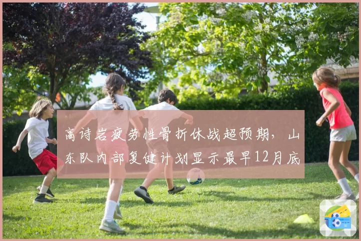 高诗岩疲劳性骨折休战超预期，山东队内部复健计划显示最早12月底合练