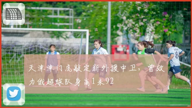天津津门虎敲定新外援中卫，曾效力俄超球队身高1米92