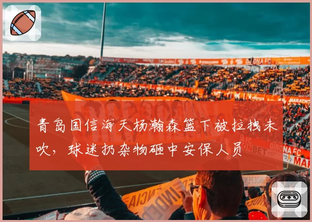 青岛国信海天杨瀚森篮下被拉拽未吹,球迷扔杂物砸中安保人员