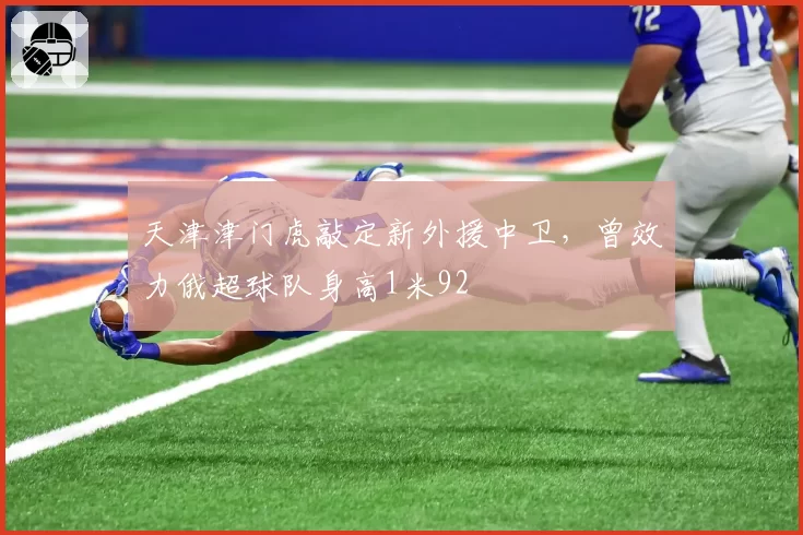 天津津门虎敲定新外援中卫，曾效力俄超球队身高1米92