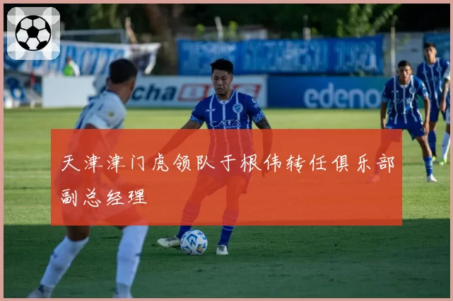 天津津门虎领队于根伟转任俱乐部副总经理