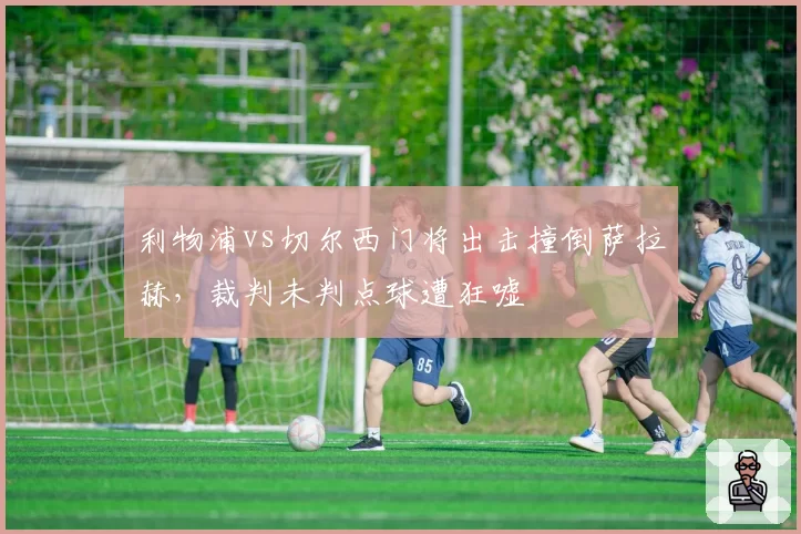 利物浦vs切尔西门将出击撞倒萨拉赫，裁判未判点球遭狂嘘