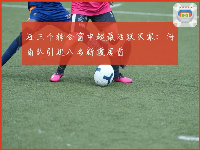 近三个转会窗中超最活跃买家：河南队引进八名新援居首