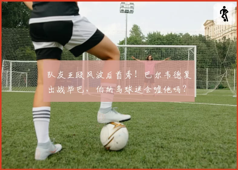 队友互殴风波后首秀！巴尔韦德复出战毕巴，伯纳乌球迷会嘘他吗？