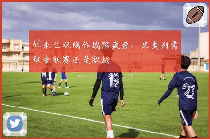 AC米兰双线作战陷疲劳，皮奥利需取舍联赛还是欧战