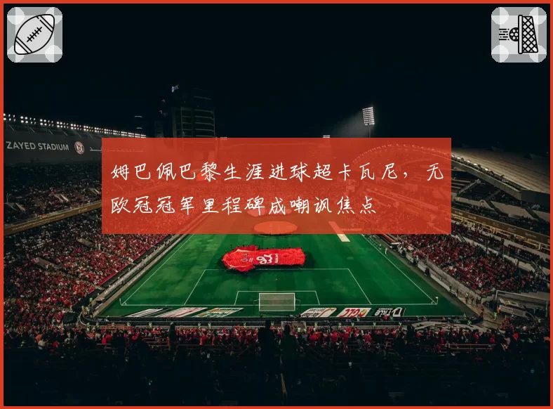 姆巴佩巴黎生涯进球超卡瓦尼，无欧冠冠军里程碑成嘲讽焦点
