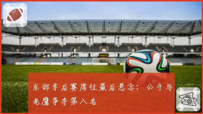 东部季后赛席位最后悬念：公牛与老鹰争夺第八名