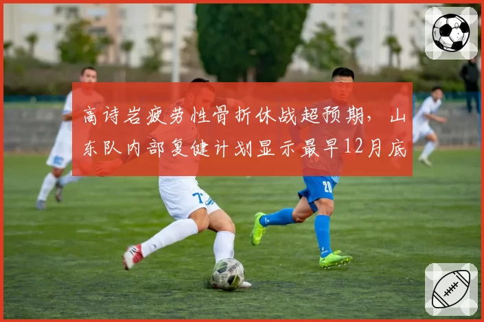 高诗岩疲劳性骨折休战超预期，山东队内部复健计划显示最早12月底合练