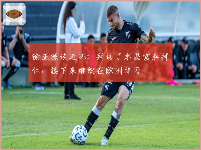 徐正源谈近况:拜访了水晶宫和拜仁,接下来继续在欧洲学习