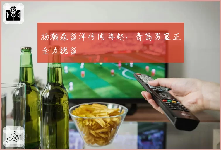 杨瀚森留洋传闻再起,青岛男篮正全力挽留