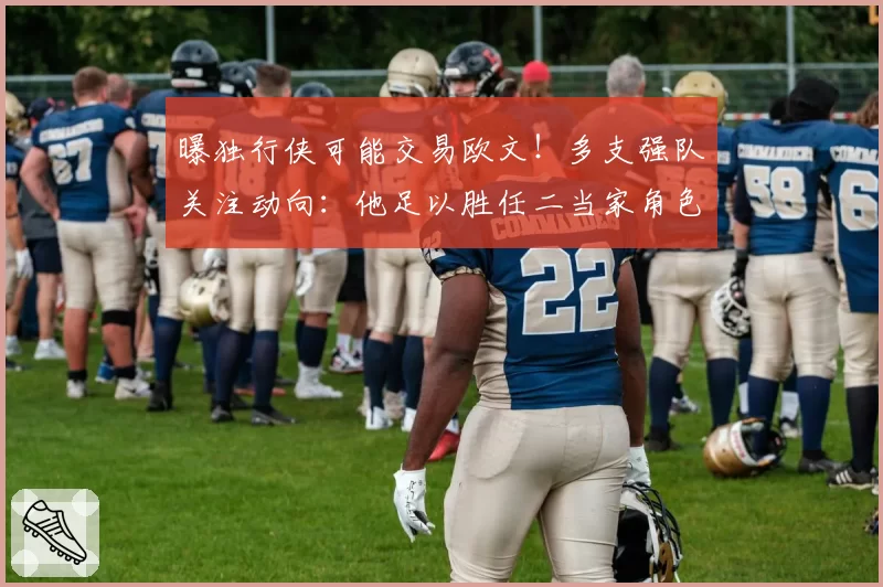 曝独行侠可能交易欧文！多支强队关注动向：他足以胜任二当家角色
