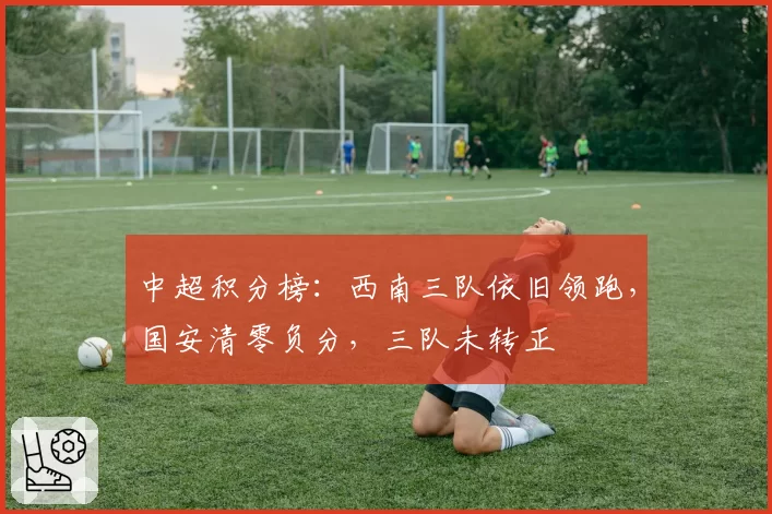 中超积分榜：西南三队依旧领跑，国安清零负分，三队未转正