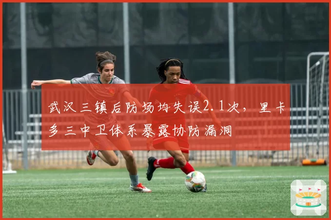 武汉三镇后防场均失误2.1次，里卡多三中卫体系暴露协防漏洞