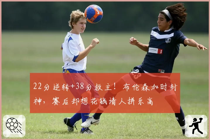 22分逆转+38分救主！布伦森加时封神，赛后却想花钱请人拼乐高