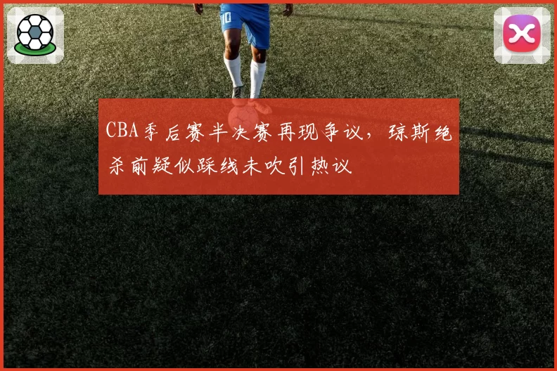CBA季后赛半决赛再现争议,琼斯绝杀前疑似踩线未吹引热议