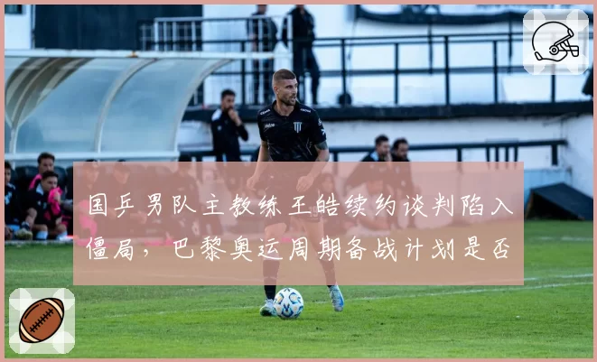 国乒男队主教练王皓续约谈判陷入僵局，巴黎奥运周期备战计划是否受影响？