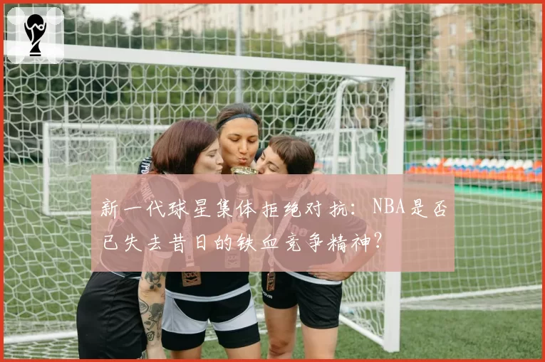 新一代球星集体拒绝对抗：NBA是否已失去昔日的铁血竞争精神？