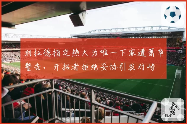 利拉德指定热火为唯一下家遭萧华警告，开拓者拒绝妥协引发对峙