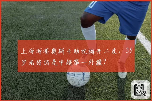 上海海港奥斯卡助攻梅开二度，35岁老将仍是中超第一外援？
