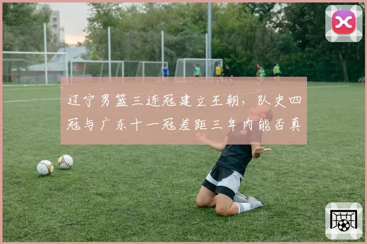 辽宁男篮三连冠建立王朝，队史四冠与广东十一冠差距三年内能否真正抹平？