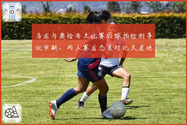 马龙与奥恰洛夫比赛因球拍检测争议中断，两人赛后态度对比天差地别