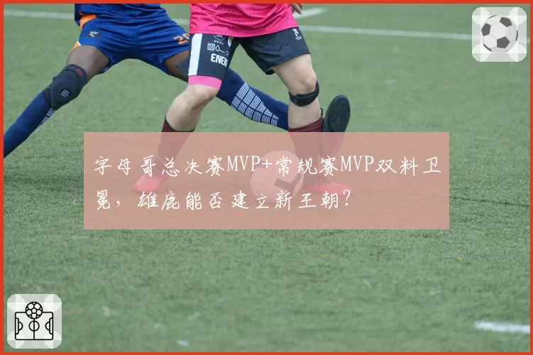 字母哥总决赛MVP+常规赛MVP双料卫冕，雄鹿能否建立新王朝？