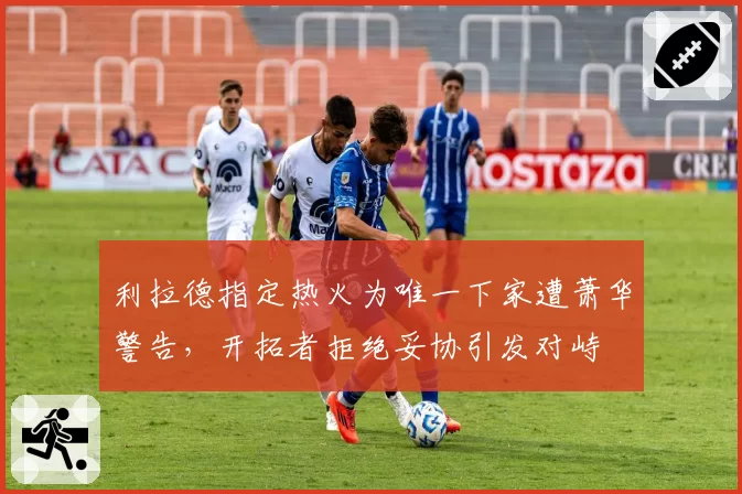 利拉德指定热火为唯一下家遭萧华警告，开拓者拒绝妥协引发对峙