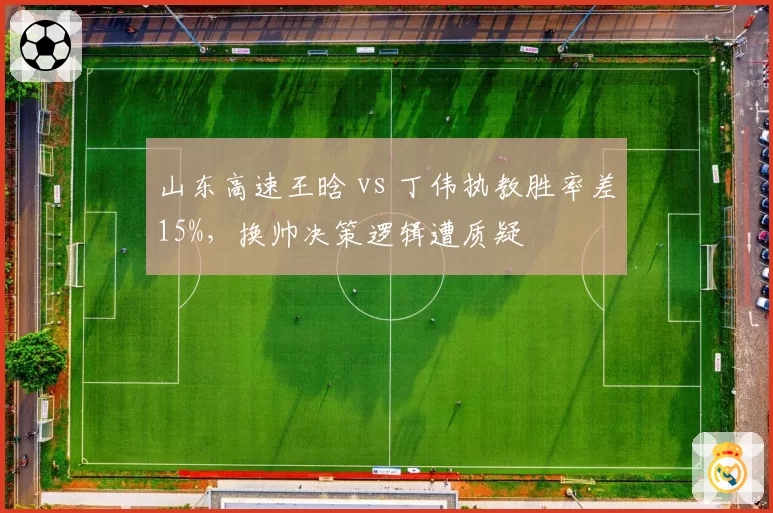 山东高速王晗 vs 丁伟执教胜率差15%，换帅决策逻辑遭质疑